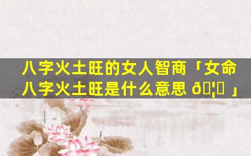 八字火土旺的女人智商「女命八字火土旺是什么意思 🦄 」